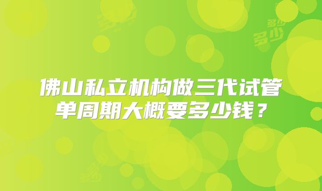 佛山私立机构做三代试管单周期大概要多少钱？