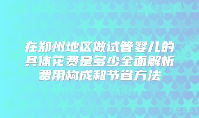 在郑州地区做试管婴儿的具体花费是多少全面解析费用构成和节省方法