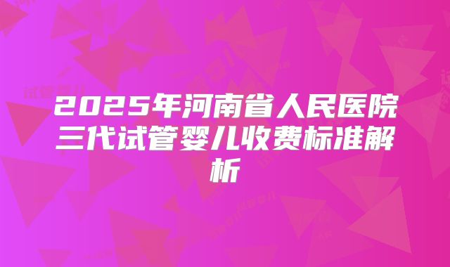2025年河南省人民医院三代试管婴儿收费标准解析