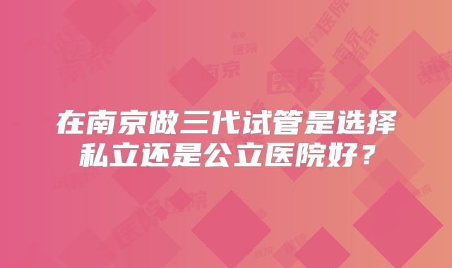 在南京做三代试管是选择私立还是公立医院好?