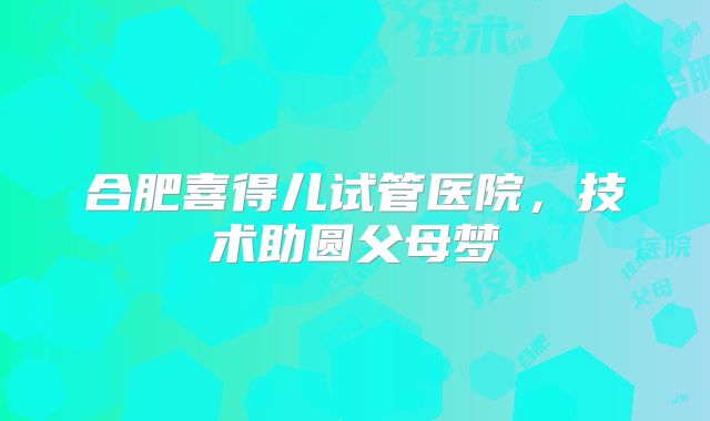 合肥喜得儿试管医院,技术助圆父母梦