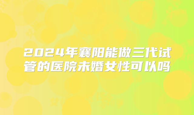 2024年襄阳能做三代试管的医院未婚女性可以吗