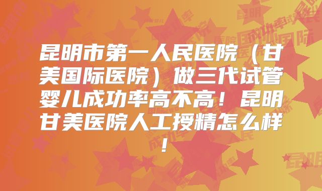 昆明市第一人民医院（甘美国际医院）做三代试管婴儿成功率高不高！昆明甘美医院人工授精怎么样！