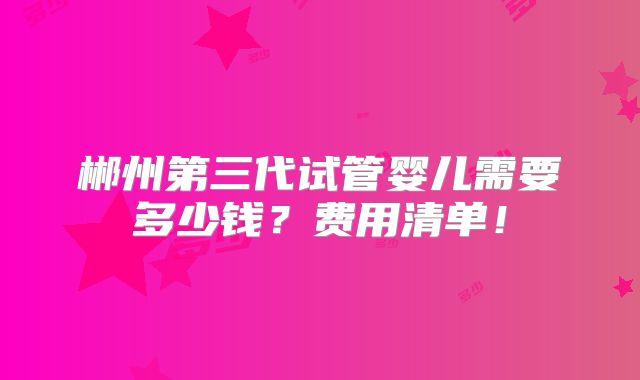 郴州第三代试管婴儿需要多少钱？费用清单！