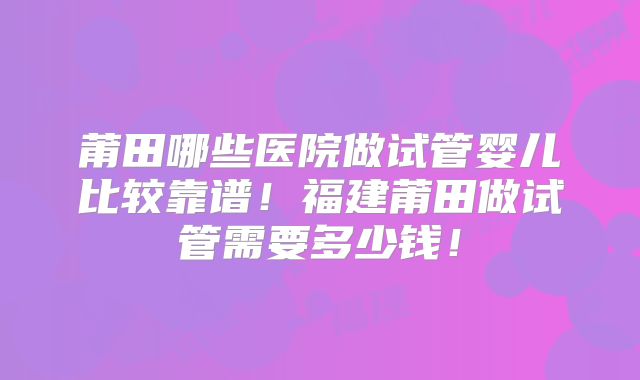 莆田哪些医院做试管婴儿比较靠谱!福建莆田做试管需要多少钱!