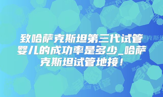 致哈萨克斯坦第三代试管婴儿的成功率是多少_哈萨克斯坦试管地接!