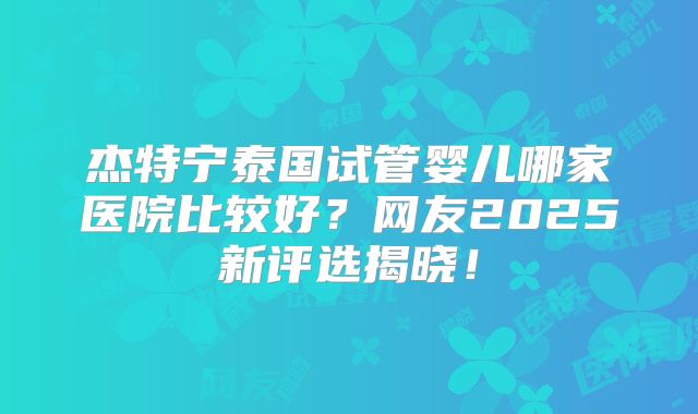 杰特宁泰国试管婴儿哪家医院比较好?网友2025新评选揭晓!