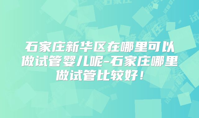 石家庄新华区在哪里可以做试管婴儿呢-石家庄哪里做试管比较好!