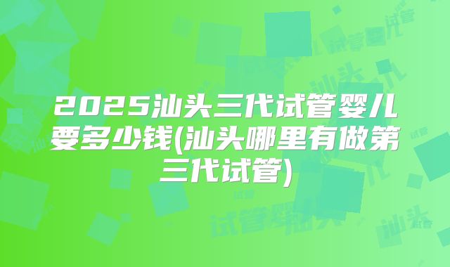2025汕头三代试管婴儿要多少钱(汕头哪里有做第三代试管)