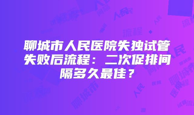 聊城市人民医院失独试管失败后流程：二次促排间隔多久最佳？