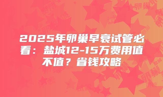 2025年卵巢早衰试管必看:盐城12-15万费用值不值?省钱攻略
