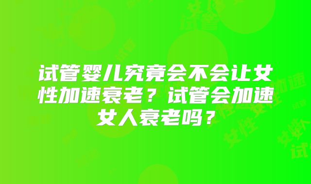 试管婴儿究竟会不会让女性加速衰老?试管会加速女人衰老吗?