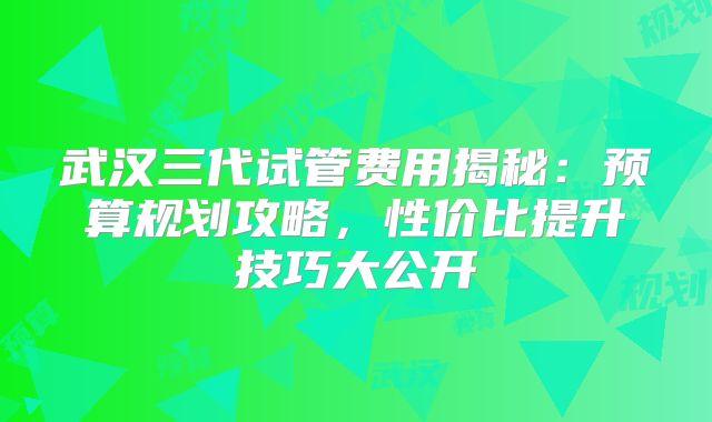 武汉三代试管费用揭秘:预算规划攻略,性价比提升技巧大公开