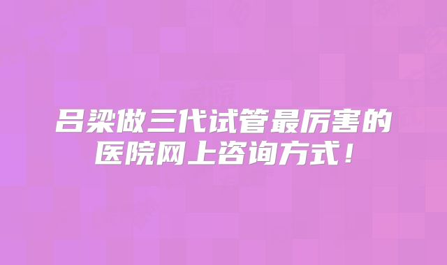 吕梁做三代试管最厉害的医院网上咨询方式!