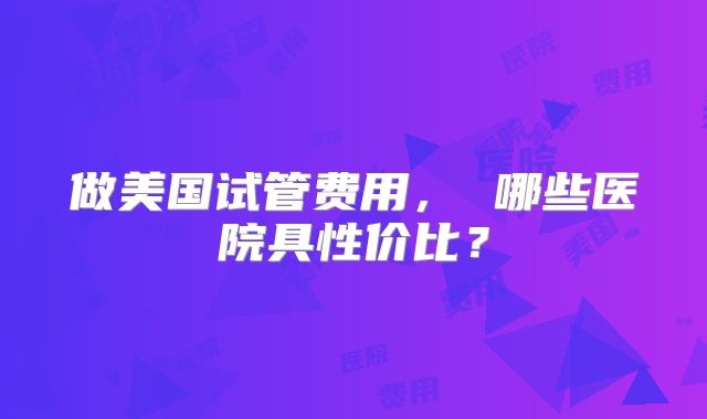 做美国试管费用, 哪些医院具性价比?