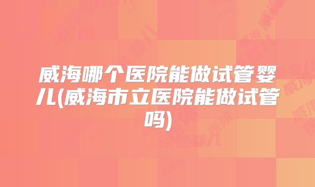 威海哪个医院能做试管婴儿(威海市立医院能做试管吗)