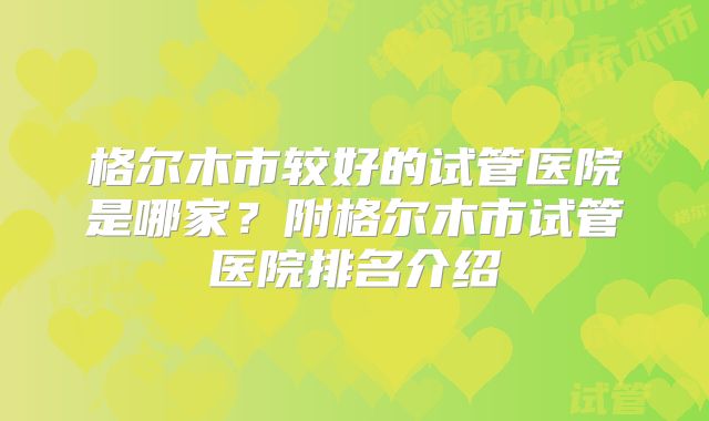 格尔木市较好的试管医院是哪家？附格尔木市试管医院排名介绍