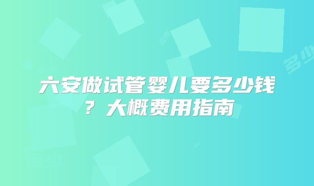 六安做试管婴儿要多少钱？大概费用指南