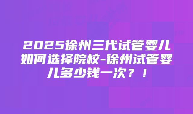 2025徐州三代试管婴儿如何选择院校-徐州试管婴儿多少钱一次?!