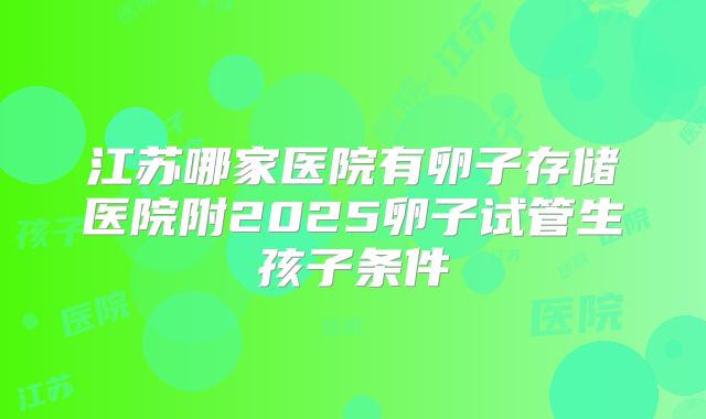 江苏哪家医院有卵子存储医院附2025卵子试管生孩子条件