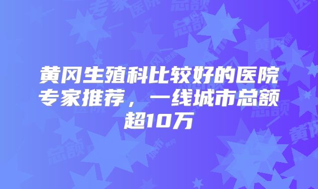 黄冈生殖科比较好的医院专家推荐,一线城市总额超10万