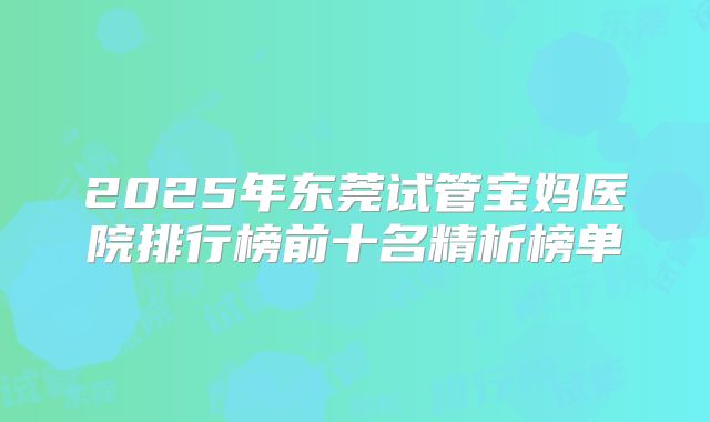 2025年东莞试管宝妈医院排行榜前十名精析榜单