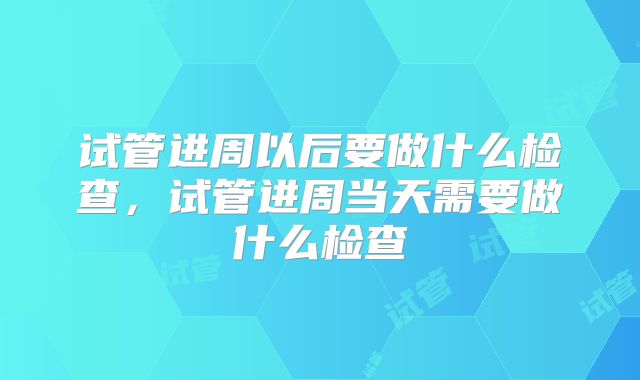 试管进周以后要做什么检查，试管进周当天需要做什么检查