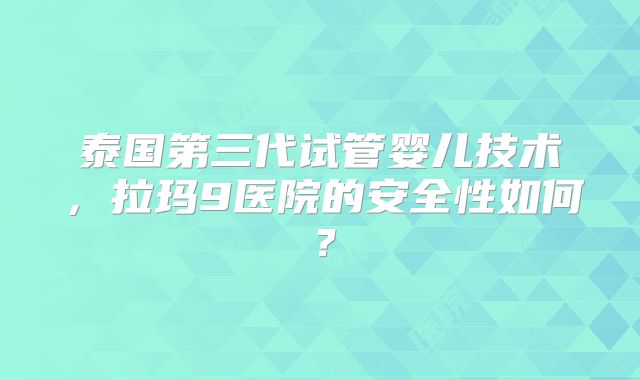 泰国第三代试管婴儿技术，拉玛9医院的安全性如何？