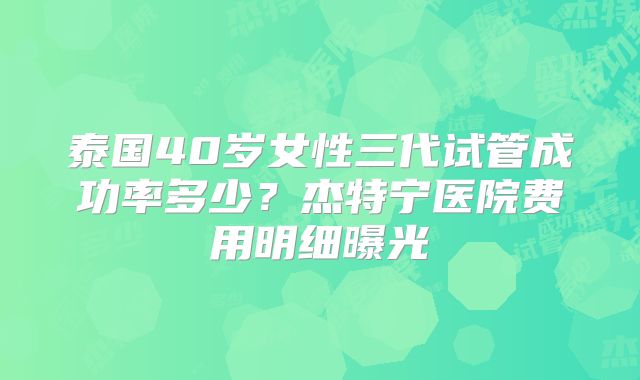 泰国40岁女性三代试管成功率多少？杰特宁医院费用明细曝光