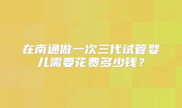 在南通做一次三代试管婴儿需要花费多少钱？