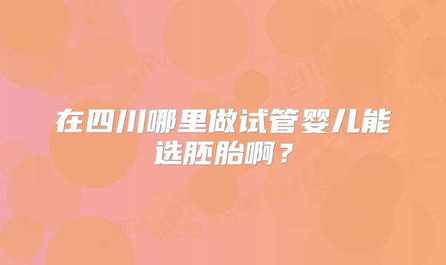在四川哪里做试管婴儿能选胚胎啊?