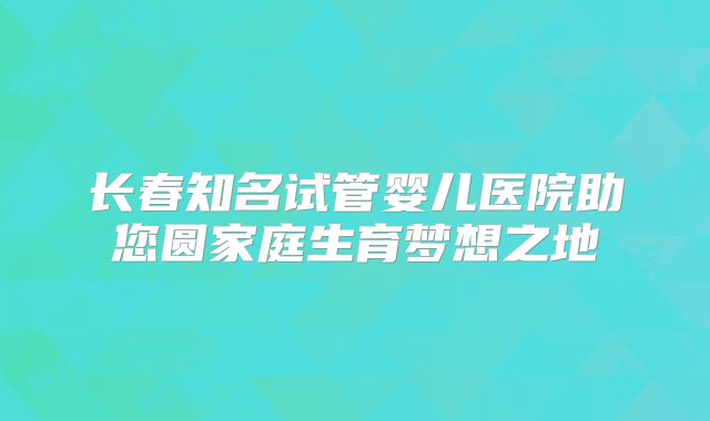 长春知名试管婴儿医院助您圆家庭生育梦想之地
