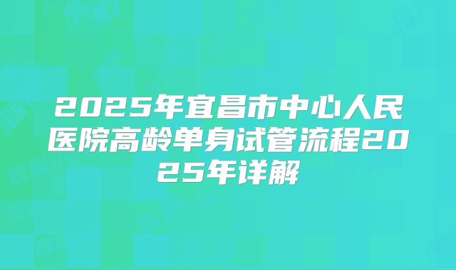 2025年宜昌市中心人民医院高龄单身试管流程2025年详解