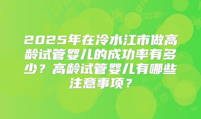 2025年在冷水江市做高龄试管婴儿的成功率有多少？高龄试管婴儿有哪些注意事项？