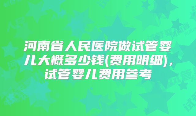 河南省人民医院做试管婴儿大概多少钱(费用明细)，试管婴儿费用参考