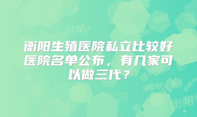 衡阳生殖医院私立比较好医院名单公布,有几家可以做三代?