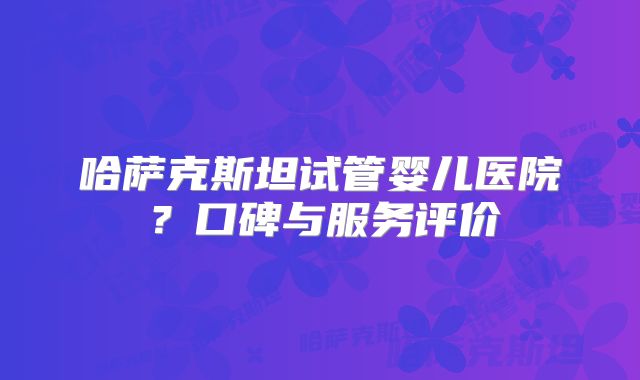 哈萨克斯坦试管婴儿医院?口碑与服务评价