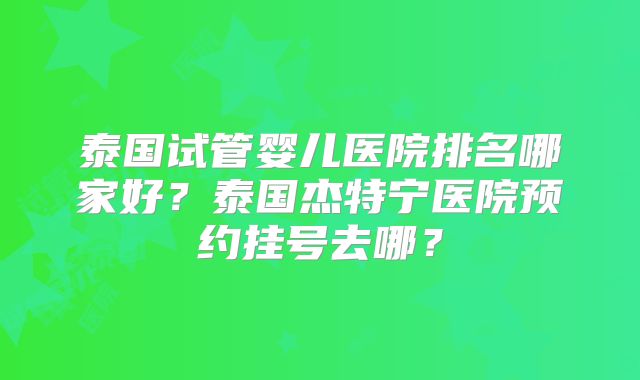 泰国试管婴儿医院排名哪家好？泰国杰特宁医院预约挂号去哪？