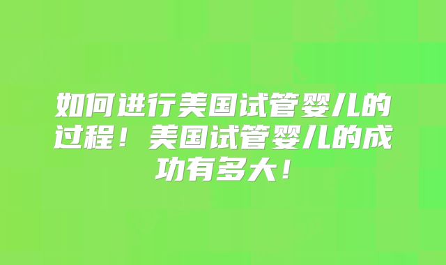 如何进行美国试管婴儿的过程!美国试管婴儿的成功有多大!