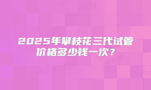 2025年攀枝花三代试管价格多少钱一次？