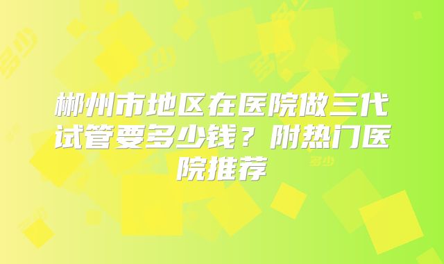 郴州市地区在医院做三代试管要多少钱？附热门医院推荐
