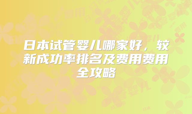 日本试管婴儿哪家好，较新成功率排名及费用费用全攻略