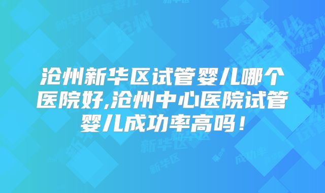 沧州新华区试管婴儿哪个医院好,沧州中心医院试管婴儿成功率高吗!