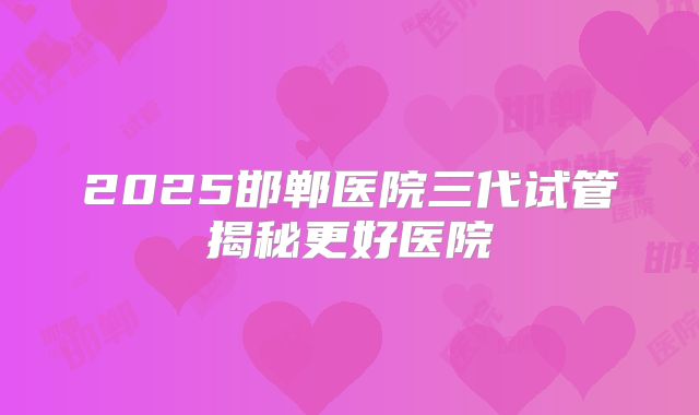 2025邯郸医院三代试管揭秘更好医院