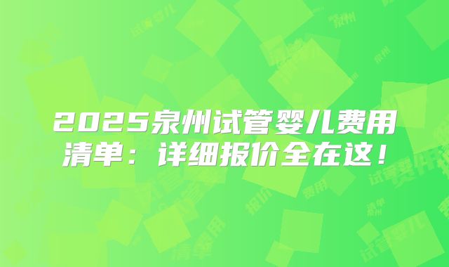 2025泉州试管婴儿费用清单：详细报价全在这！