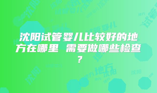 沈阳试管婴儿比较好的地方在哪里 需要做哪些检查?