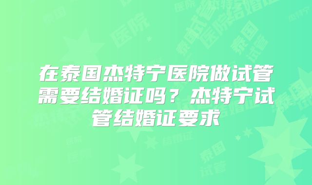 在泰国杰特宁医院做试管需要结婚证吗?杰特宁试管结婚证要求
