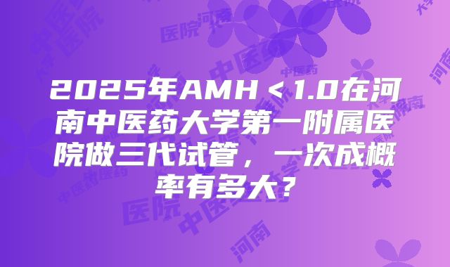 2025年AMH<1.0在河南中医药大学第一附属医院做三代试管,一次成概率有多大?