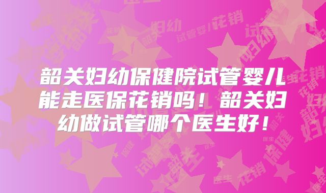韶关妇幼保健院试管婴儿能走医保花销吗！韶关妇幼做试管哪个医生好！