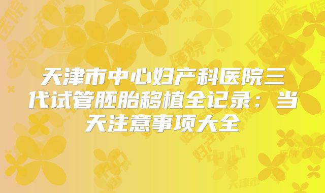 天津市中心妇产科医院三代试管胚胎移植全记录:当天注意事项大全